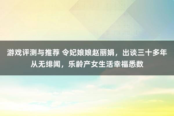 游戏评测与推荐 令妃娘娘赵丽娟，出谈三十多年从无绯闻，乐龄产女生活幸福悉数