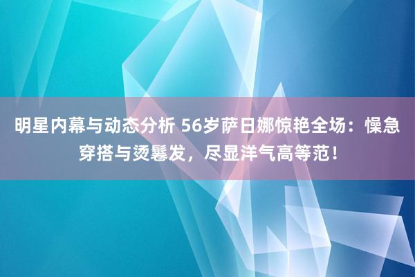 明星内幕与动态分析 56岁萨日娜惊艳全场：懆急穿搭与烫鬈发，尽显洋气高等范！