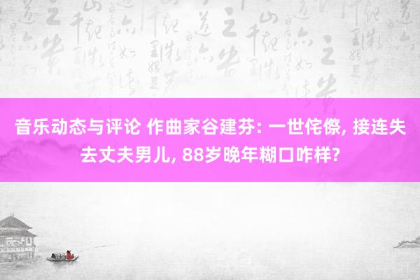 音乐动态与评论 作曲家谷建芬: 一世侘傺, 接连失去丈夫男儿, 88岁晚年糊口咋样?