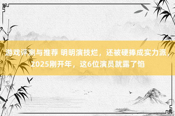 游戏评测与推荐 明明演技烂，还被硬捧成实力派，2025刚开年，这6位演员就露了馅