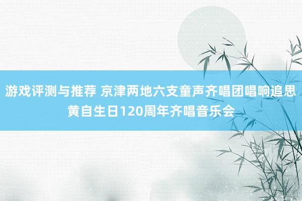 游戏评测与推荐 京津两地六支童声齐唱团唱响追思黄自生日120周年齐唱音乐会