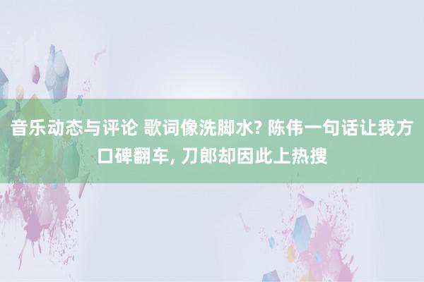 音乐动态与评论 歌词像洗脚水? 陈伟一句话让我方口碑翻车, 刀郎却因此上热搜