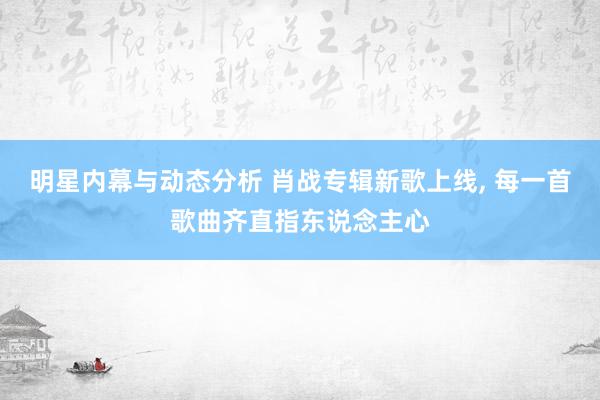 明星内幕与动态分析 肖战专辑新歌上线, 每一首歌曲齐直指东说念主心