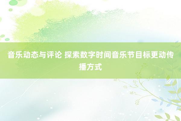 音乐动态与评论 探索数字时间音乐节目标更动传播方式