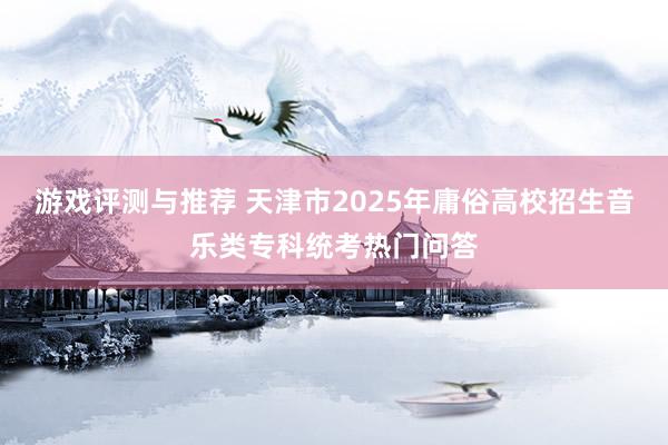 游戏评测与推荐 天津市2025年庸俗高校招生音乐类专科统考热门问答