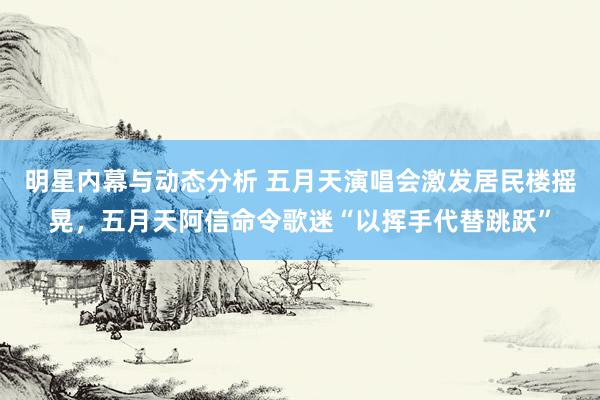 明星内幕与动态分析 五月天演唱会激发居民楼摇晃，五月天阿信命令歌迷“以挥手代替跳跃”