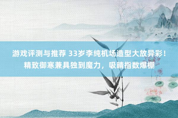 游戏评测与推荐 33岁李纯机场造型大放异彩！精致御寒兼具独到魔力，吸睛指数爆棚