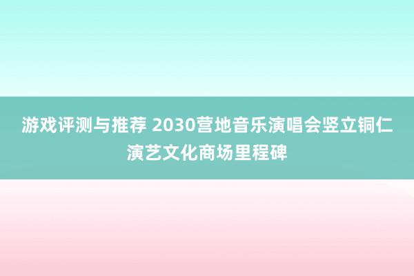 游戏评测与推荐 2030营地音乐演唱会竖立铜仁演艺文化商场里程碑