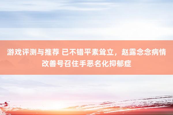 游戏评测与推荐 已不错平素耸立，赵露念念病情改善号召住手恶名化抑郁症