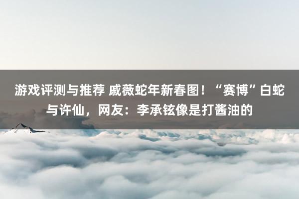 游戏评测与推荐 戚薇蛇年新春图！“赛博”白蛇与许仙，网友：李承铉像是打酱油的