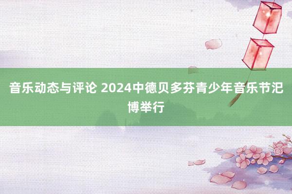 音乐动态与评论 2024中德贝多芬青少年音乐节汜博举行