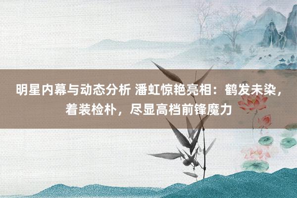 明星内幕与动态分析 潘虹惊艳亮相：鹤发未染，着装检朴，尽显高档前锋魔力