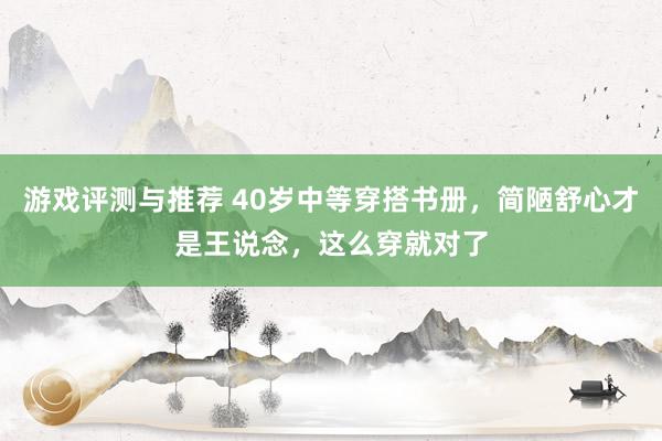 游戏评测与推荐 40岁中等穿搭书册，简陋舒心才是王说念，这么穿就对了