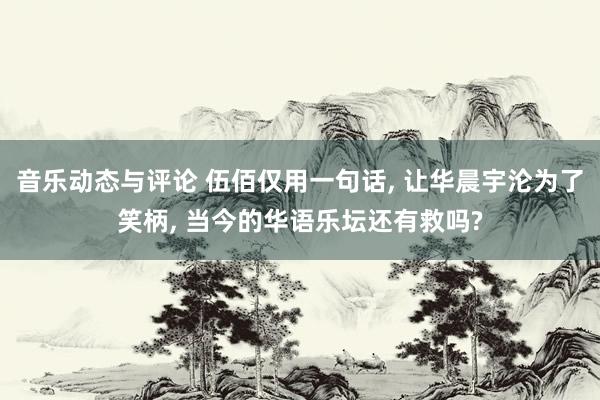 音乐动态与评论 伍佰仅用一句话, 让华晨宇沦为了笑柄, 当今的华语乐坛还有救吗?