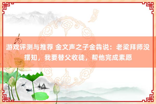 游戏评测与推荐 金文声之子金犇说：老梁拜师没摆知，我要替父收徒，帮他完成素愿