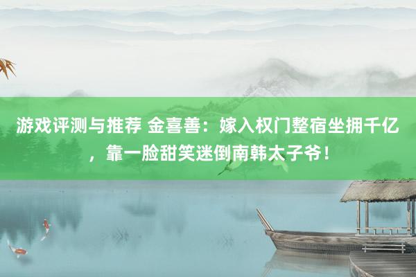 游戏评测与推荐 金喜善：嫁入权门整宿坐拥千亿，靠一脸甜笑迷倒南韩太子爷！