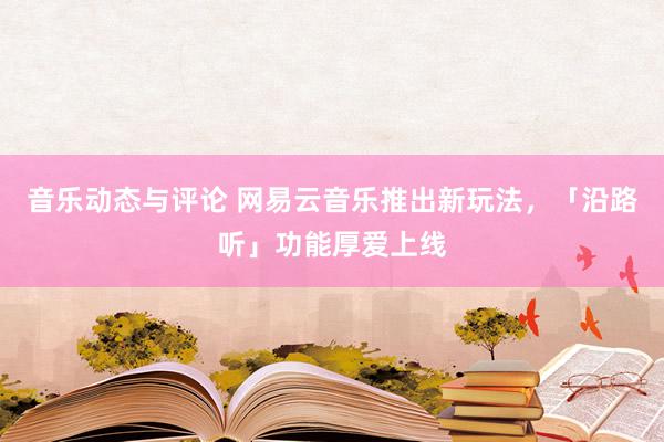 音乐动态与评论 网易云音乐推出新玩法，「沿路听」功能厚爱上线