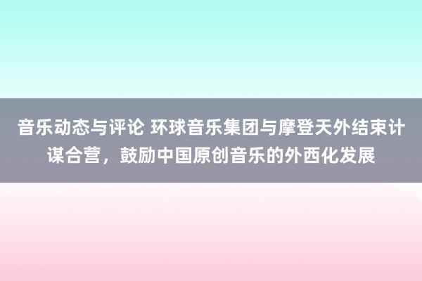 音乐动态与评论 环球音乐集团与摩登天外结束计谋合营，鼓励中国原创音乐的外西化发展