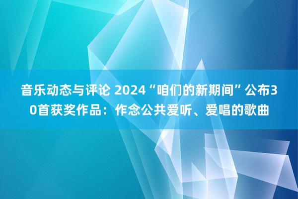 音乐动态与评论 2024“咱们的新期间”公布30首获奖作品：作念公共爱听、爱唱的歌曲