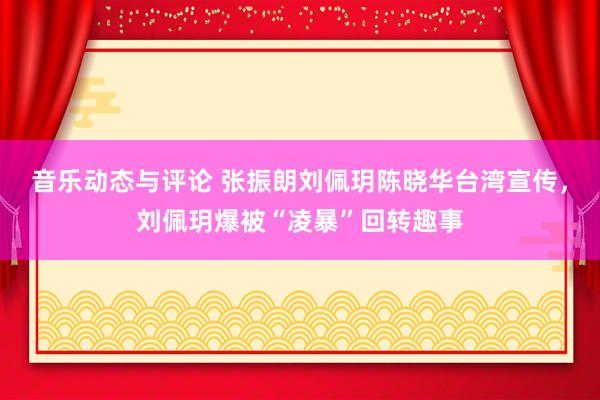 音乐动态与评论 张振朗刘佩玥陈晓华台湾宣传，刘佩玥爆被“凌暴”回转趣事