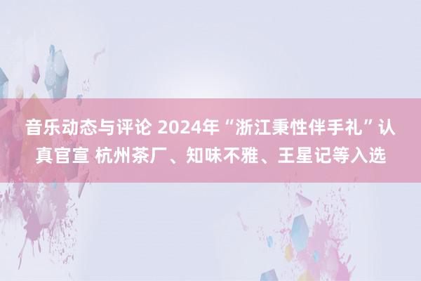 音乐动态与评论 2024年“浙江秉性伴手礼”认真官宣 杭州茶厂、知味不雅、王星记等入选