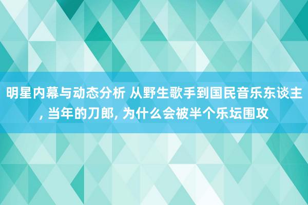 明星内幕与动态分析 从野生歌手到国民音乐东谈主, 当年的刀郎, 为什么会被半个乐坛围攻