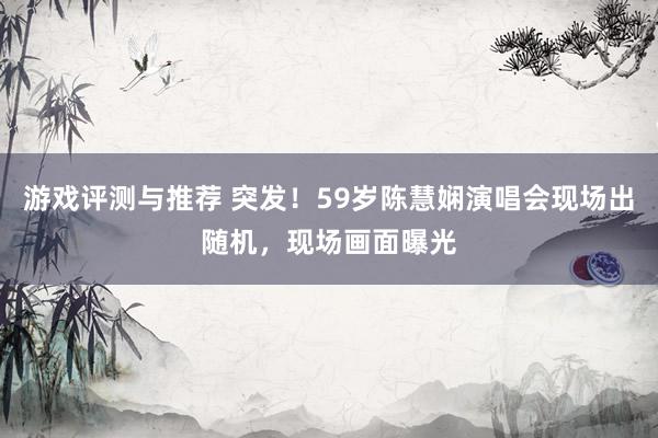 游戏评测与推荐 突发！59岁陈慧娴演唱会现场出随机，现场画面曝光