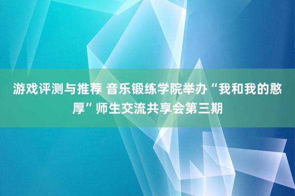 游戏评测与推荐 音乐锻练学院举办“我和我的憨厚”师生交流共享会第三期