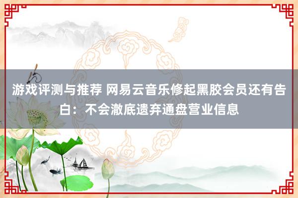 游戏评测与推荐 网易云音乐修起黑胶会员还有告白：不会澈底遗弃通盘营业信息