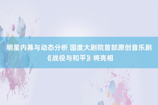 明星内幕与动态分析 国度大剧院首部原创音乐剧《战役与和平》将亮相