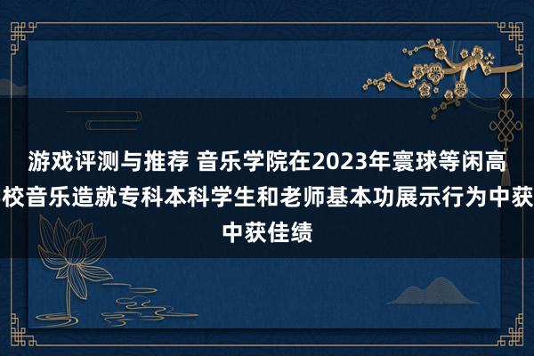 游戏评测与推荐 音乐学院在2023年寰球等闲高级学校音乐造就专科本科学生和老师基本功展示行为中获佳绩