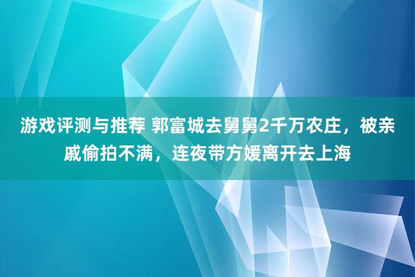 游戏评测与推荐 郭富城去舅舅2千万农庄，被亲戚偷拍不满，连夜带方媛离开去上海