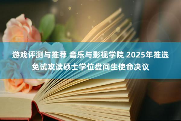 游戏评测与推荐 音乐与影视学院 2025年推选免试攻读硕士学位盘问生使命决议