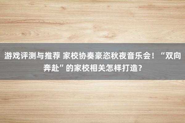 游戏评测与推荐 家校协奏豪恣秋夜音乐会！“双向奔赴”的家校相关怎样打造？