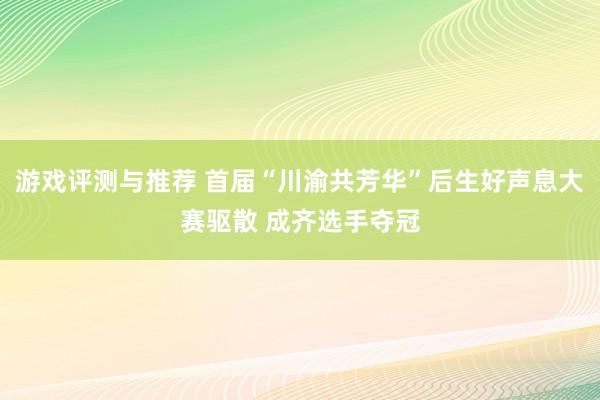 游戏评测与推荐 首届“川渝共芳华”后生好声息大赛驱散 成齐选手夺冠