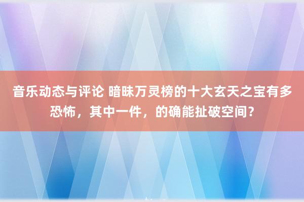 音乐动态与评论 暗昧万灵榜的十大玄天之宝有多恐怖，其中一件，的确能扯破空间？