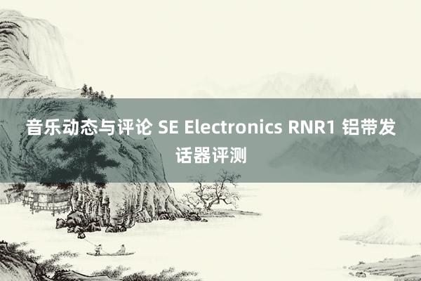 音乐动态与评论 SE Electronics RNR1 铝带发话器评测