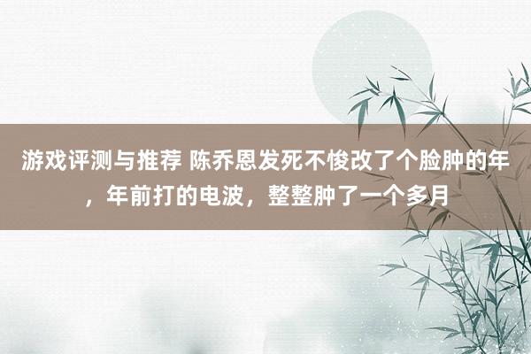 游戏评测与推荐 陈乔恩发死不悛改了个脸肿的年，年前打的电波，整整肿了一个多月