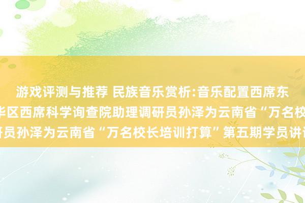 游戏评测与推荐 民族音乐赏析:音乐配置西席东谈主生——成王人市成华区西席科学询查院助理调研员孙泽为云南省“万名校长培训打算”第五期学员讲课