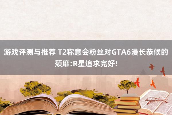 游戏评测与推荐 T2称意会粉丝对GTA6漫长恭候的颓靡:R星追求完好!