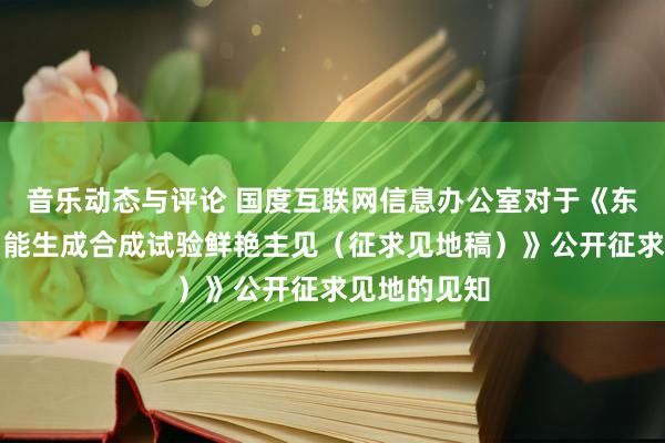 音乐动态与评论 国度互联网信息办公室对于《东说念主工智能生成合成试验鲜艳主见（征求见地稿）》公开征求见地的见知