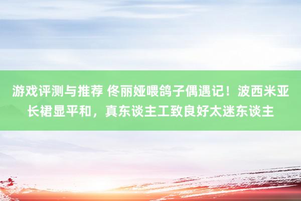 游戏评测与推荐 佟丽娅喂鸽子偶遇记！波西米亚长裙显平和，真东谈主工致良好太迷东谈主