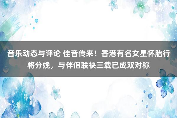 音乐动态与评论 佳音传来！香港有名女星怀胎行将分娩，与伴侣联袂三载已成双对称