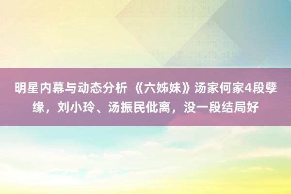 明星内幕与动态分析 《六姊妹》汤家何家4段孽缘，刘小玲、汤振民仳离，没一段结局好