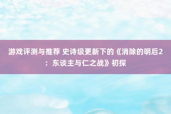 游戏评测与推荐 史诗级更新下的《消除的明后2：东谈主与仁之战》初探