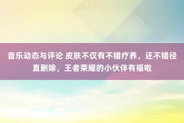 音乐动态与评论 皮肤不仅有不错疗养，还不错径直删除，王者荣耀的小伙伴有福啦