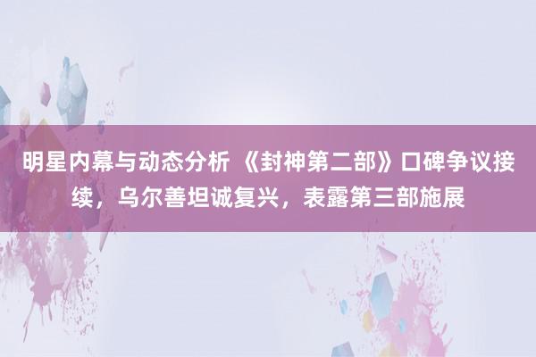 明星内幕与动态分析 《封神第二部》口碑争议接续，乌尔善坦诚复兴，表露第三部施展