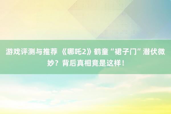 游戏评测与推荐 《哪吒2》鹤童“裙子门”潜伏微妙？背后真相竟是这样！