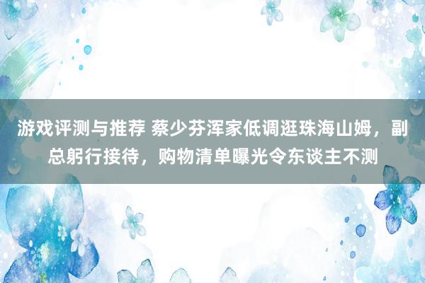 游戏评测与推荐 蔡少芬浑家低调逛珠海山姆，副总躬行接待，购物清单曝光令东谈主不测