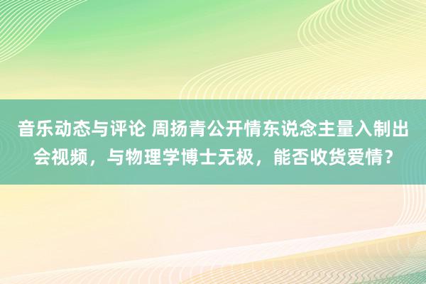 音乐动态与评论 周扬青公开情东说念主量入制出会视频，与物理学博士无极，能否收货爱情？